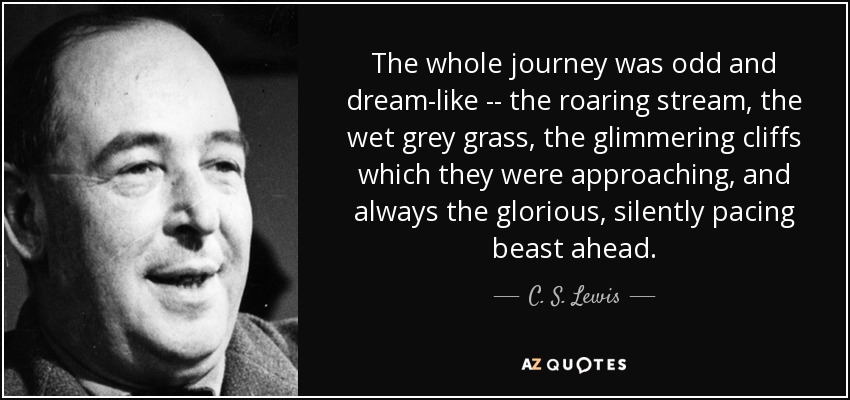 The whole journey was odd and dream-like -- the roaring stream, the wet grey grass, the glimmering cliffs which they were approaching, and always the glorious, silently pacing beast ahead. - C. S. Lewis