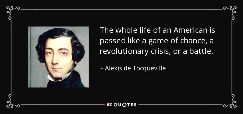 The whole life of an American is passed like a game of chance, a revolutionary crisis, or a battle. - Alexis de Tocqueville