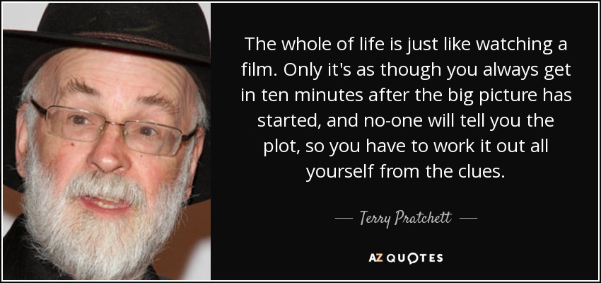 The whole of life is just like watching a film. Only it's as though you always get in ten minutes after the big picture has started, and no-one will tell you the plot, so you have to work it out all yourself from the clues. - Terry Pratchett
