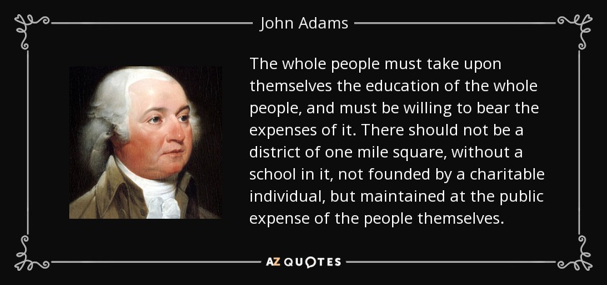 The whole people must take upon themselves the education of the whole people, and must be willing to bear the expenses of it. There should not be a district of one mile square, without a school in it, not founded by a charitable individual, but maintained at the public expense of the people themselves. - John Adams