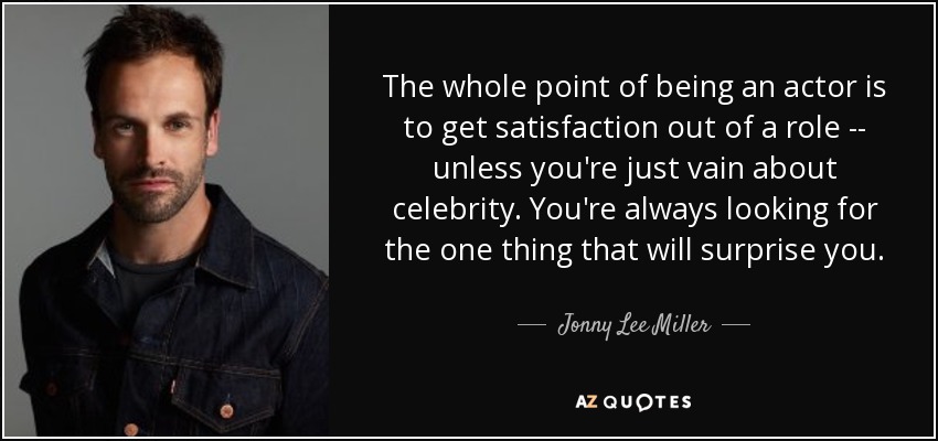 The whole point of being an actor is to get satisfaction out of a role -- unless you're just vain about celebrity. You're always looking for the one thing that will surprise you. - Jonny Lee Miller