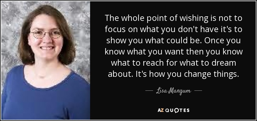 The whole point of wishing is not to focus on what you don't have it's to show you what could be. Once you know what you want then you know what to reach for what to dream about. It's how you change things. - Lisa Mangum