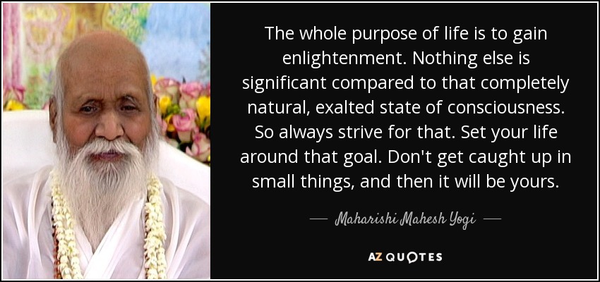 The whole purpose of life is to gain enlightenment. Nothing else is significant compared to that completely natural, exalted state of consciousness. So always strive for that. Set your life around that goal. Don't get caught up in small things, and then it will be yours. - Maharishi Mahesh Yogi