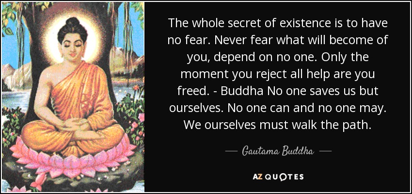 The whole secret of existence is to have no fear. Never fear what will become of you, depend on no one. Only the moment you reject all help are you freed. - Buddha No one saves us but ourselves. No one can and no one may. We ourselves must walk the path. - Gautama Buddha
