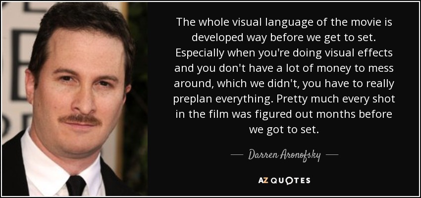 The whole visual language of the movie is developed way before we get to set. Especially when you're doing visual effects and you don't have a lot of money to mess around, which we didn't, you have to really preplan everything. Pretty much every shot in the film was figured out months before we got to set. - Darren Aronofsky