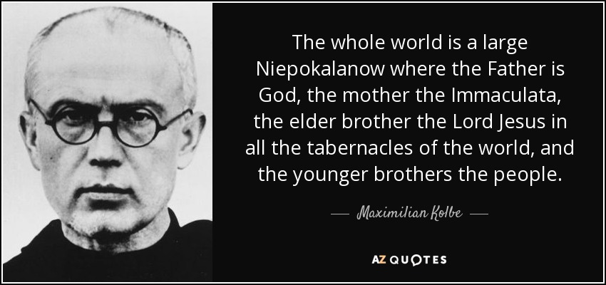 The whole world is a large Niepokalanow where the Father is God, the mother the Immaculata, the elder brother the Lord Jesus in all the tabernacles of the world, and the younger brothers the people. - Maximilian Kolbe