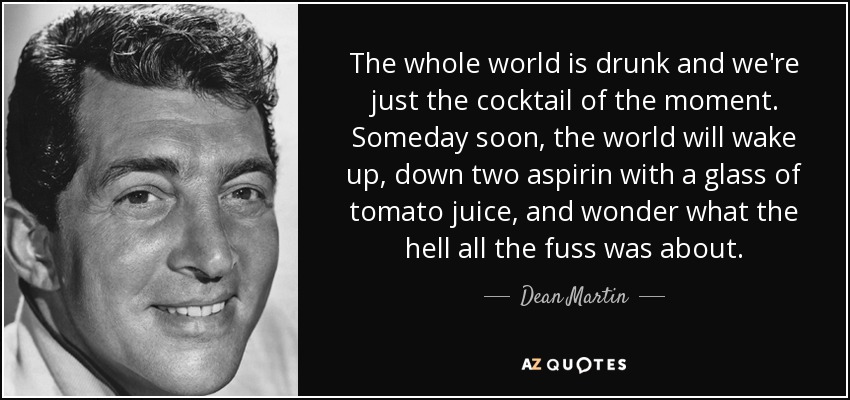 The whole world is drunk and we're just the cocktail of the moment. Someday soon, the world will wake up, down two aspirin with a glass of tomato juice, and wonder what the hell all the fuss was about. - Dean Martin