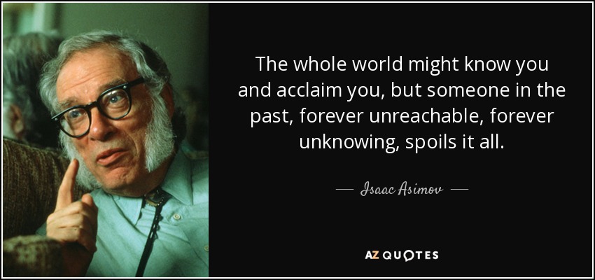 The whole world might know you and acclaim you, but someone in the past, forever unreachable, forever unknowing, spoils it all. - Isaac Asimov