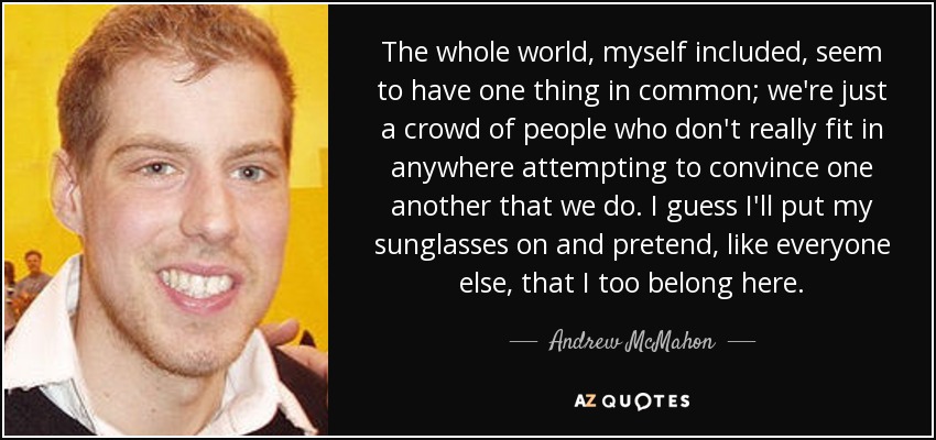 The whole world, myself included, seem to have one thing in common; we're just a crowd of people who don't really fit in anywhere attempting to convince one another that we do. I guess I'll put my sunglasses on and pretend, like everyone else, that I too belong here. - Andrew McMahon