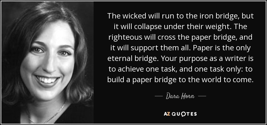 The wicked will run to the iron bridge, but it will collapse under their weight. The righteous will cross the paper bridge, and it will support them all. Paper is the only eternal bridge. Your purpose as a writer is to achieve one task, and one task only: to build a paper bridge to the world to come. - Dara Horn