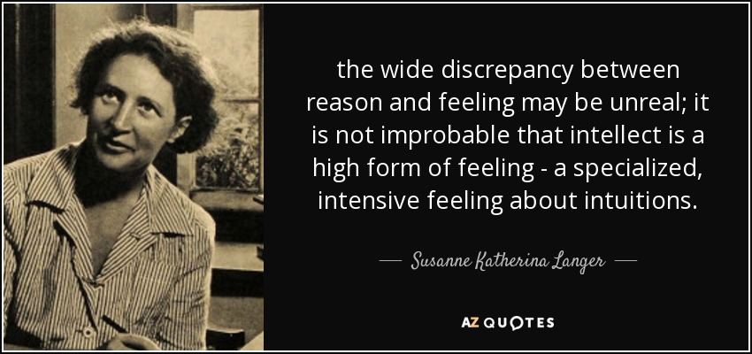 the wide discrepancy between reason and feeling may be unreal; it is not improbable that intellect is a high form of feeling - a specialized, intensive feeling about intuitions. - Susanne Katherina Langer