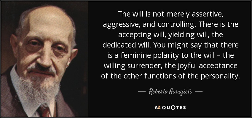 The will is not merely assertive, aggressive, and controlling. There is the accepting will, yielding will, the dedicated will. You might say that there is a feminine polarity to the will – the willing surrender, the joyful acceptance of the other functions of the personality. - Roberto Assagioli