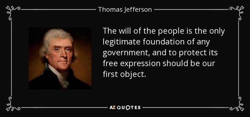 The will of the people is the only legitimate foundation of any government, and to protect its free expression should be our first object. - Thomas Jefferson