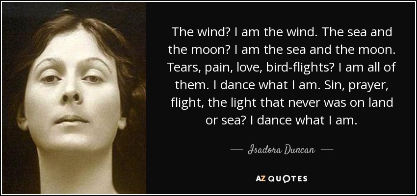 The wind? I am the wind. The sea and the moon? I am the sea and the moon. Tears, pain, love, bird-flights? I am all of them. I dance what I am. Sin, prayer, flight, the light that never was on land or sea? I dance what I am. - Isadora Duncan