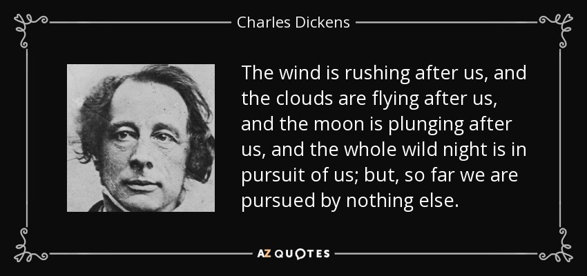 The wind is rushing after us, and the clouds are flying after us, and the moon is plunging after us, and the whole wild night is in pursuit of us; but, so far we are pursued by nothing else. - Charles Dickens