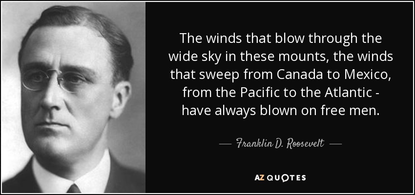 The winds that blow through the wide sky in these mounts, the winds that sweep from Canada to Mexico, from the Pacific to the Atlantic - have always blown on free men. - Franklin D. Roosevelt