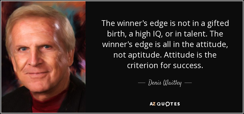 The winner's edge is not in a gifted birth, a high IQ, or in talent. The winner's edge is all in the attitude, not aptitude. Attitude is the criterion for success. - Denis Waitley