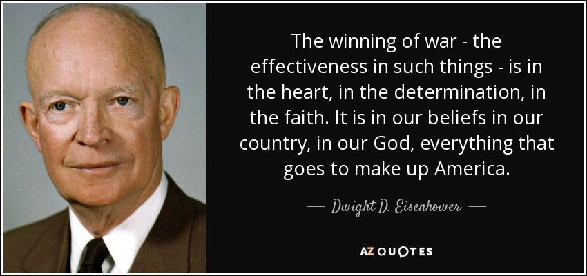 The winning of war - the effectiveness in such things - is in the heart, in the determination, in the faith. It is in our beliefs in our country, in our God, everything that goes to make up America. - Dwight D. Eisenhower