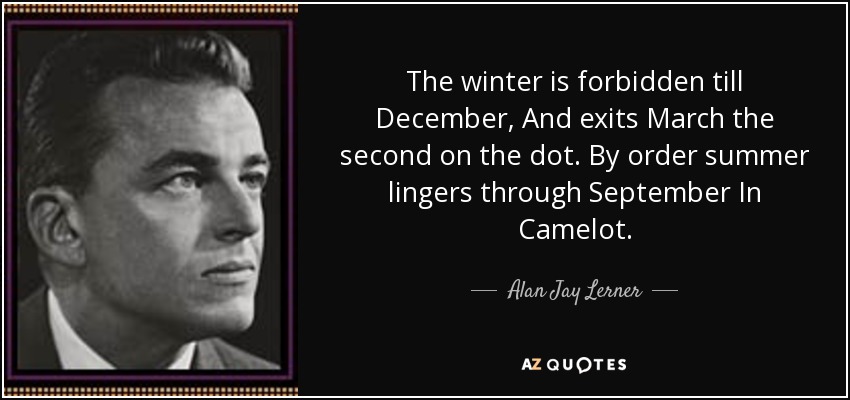 The winter is forbidden till December, And exits March the second on the dot. By order summer lingers through September In Camelot. - Alan Jay Lerner