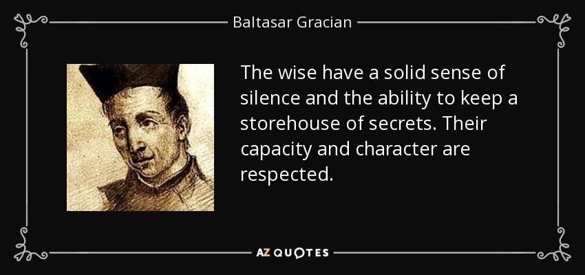 The wise have a solid sense of silence and the ability to keep a storehouse of secrets. Their capacity and character are respected. - Baltasar Gracian