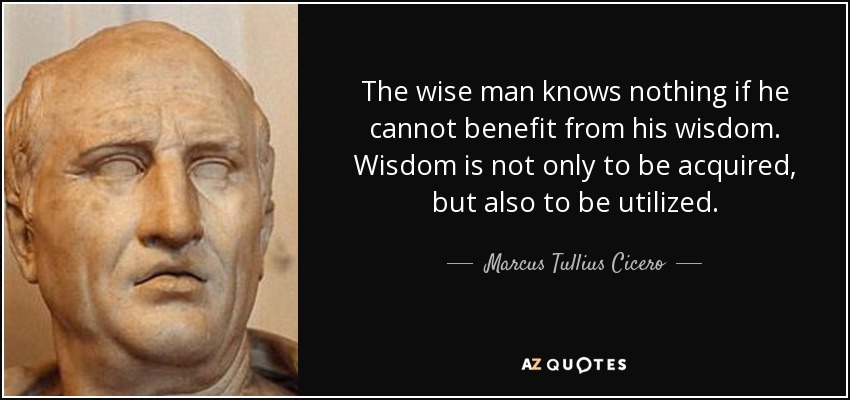 The wise man knows nothing if he cannot benefit from his wisdom. Wisdom is not only to be acquired, but also to be utilized. - Marcus Tullius Cicero