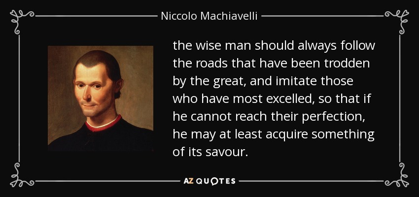 the wise man should always follow the roads that have been trodden by the great, and imitate those who have most excelled, so that if he cannot reach their perfection, he may at least acquire something of its savour. - Niccolo Machiavelli