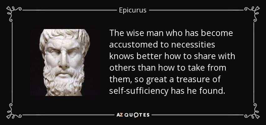 The wise man who has become accustomed to necessities knows better how to share with others than how to take from them, so great a treasure of self-sufficiency has he found. - Epicurus