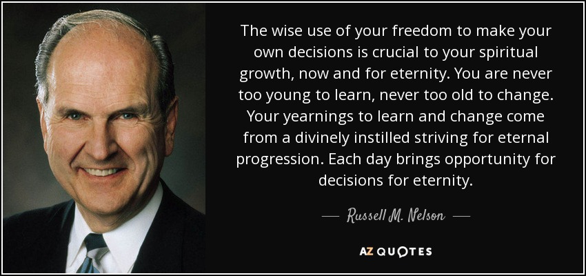The wise use of your freedom to make your own decisions is crucial to your spiritual growth, now and for eternity. You are never too young to learn, never too old to change. Your yearnings to learn and change come from a divinely instilled striving for eternal progression. Each day brings opportunity for decisions for eternity. - Russell M. Nelson