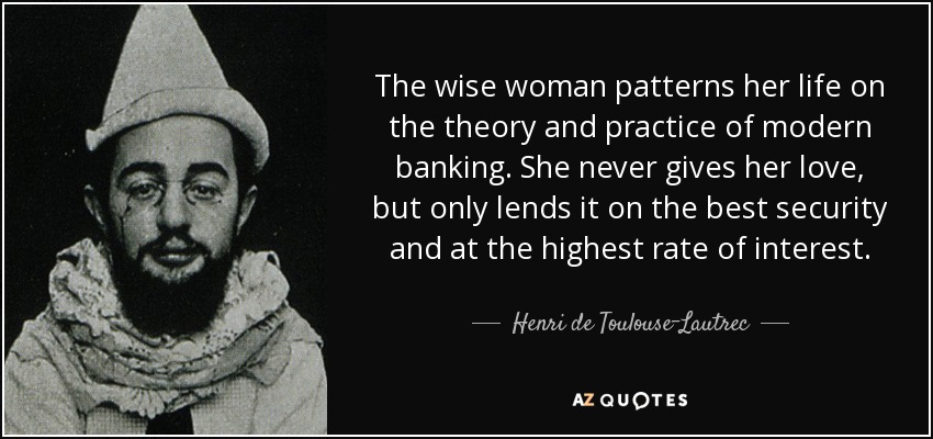 The wise woman patterns her life on the theory and practice of modern banking. She never gives her love, but only lends it on the best security and at the highest rate of interest. - Henri de Toulouse-Lautrec