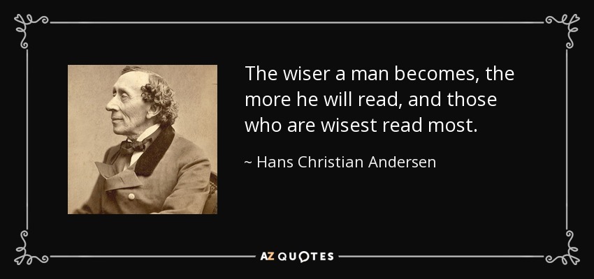The wiser a man becomes, the more he will read, and those who are wisest read most. - Hans Christian Andersen