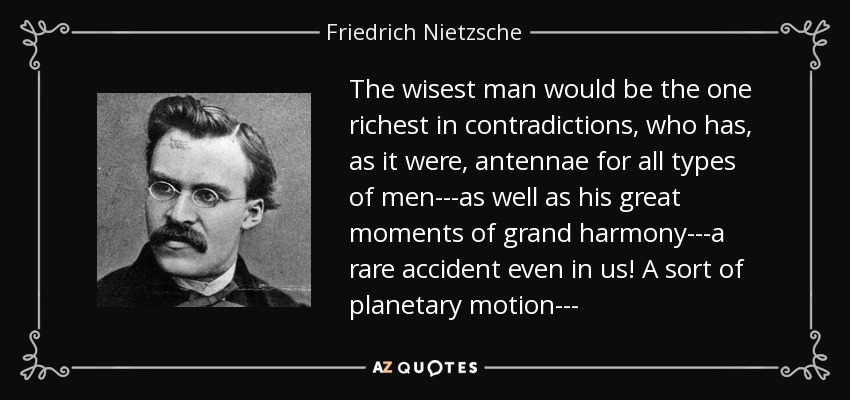 The wisest man would be the one richest in contradictions, who has, as it were, antennae for all types of men---as well as his great moments of grand harmony---a rare accident even in us! A sort of planetary motion--- - Friedrich Nietzsche