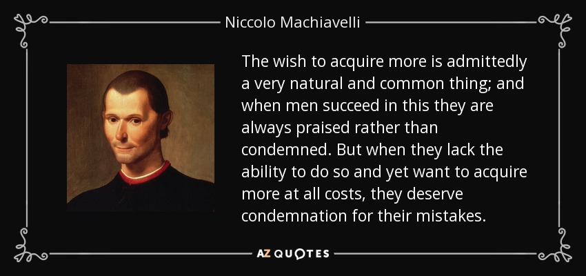 The wish to acquire more is admittedly a very natural and common thing; and when men succeed in this they are always praised rather than condemned. But when they lack the ability to do so and yet want to acquire more at all costs, they deserve condemnation for their mistakes. - Niccolo Machiavelli