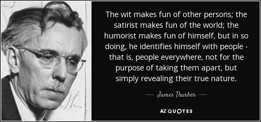 The wit makes fun of other persons; the satirist makes fun of the world; the humorist makes fun of himself, but in so doing, he identifies himself with people - that is, people everywhere, not for the purpose of taking them apart, but simply revealing their true nature. - James Thurber