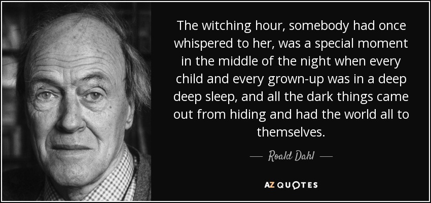 The witching hour, somebody had once whispered to her, was a special moment in the middle of the night when every child and every grown-up was in a deep deep sleep, and all the dark things came out from hiding and had the world all to themselves. - Roald Dahl
