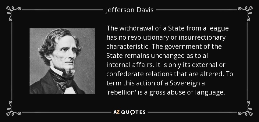 The withdrawal of a State from a league has no revolutionary or insurrectionary characteristic. The government of the State remains unchanged as to all internal affairs. It is only its external or confederate relations that are altered. To term this action of a Sovereign a 'rebellion' is a gross abuse of language. - Jefferson Davis