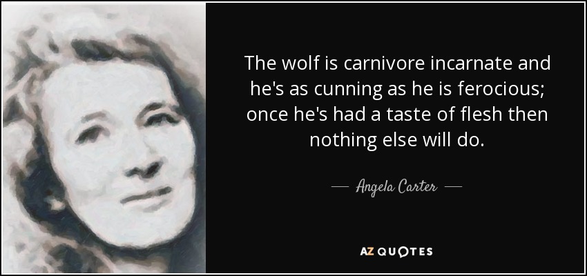 The wolf is carnivore incarnate and he's as cunning as he is ferocious; once he's had a taste of flesh then nothing else will do. - Angela Carter