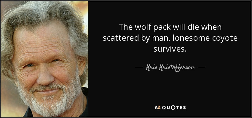 The wolf pack will die when scattered by man, lonesome coyote survives. - Kris Kristofferson