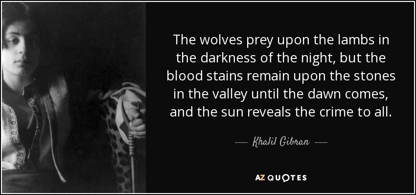 The wolves prey upon the lambs in the darkness of the night, but the blood stains remain upon the stones in the valley until the dawn comes, and the sun reveals the crime to all. - Khalil Gibran