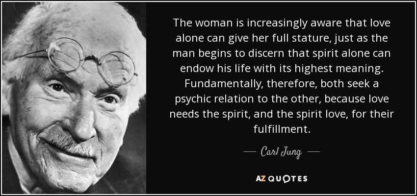 The woman is increasingly aware that love alone can give her full stature, just as the man begins to discern that spirit alone can endow his life with its highest meaning. Fundamentally, therefore, both seek a psychic relation to the other, because love needs the spirit, and the spirit love, for their fulfillment. - Carl Jung