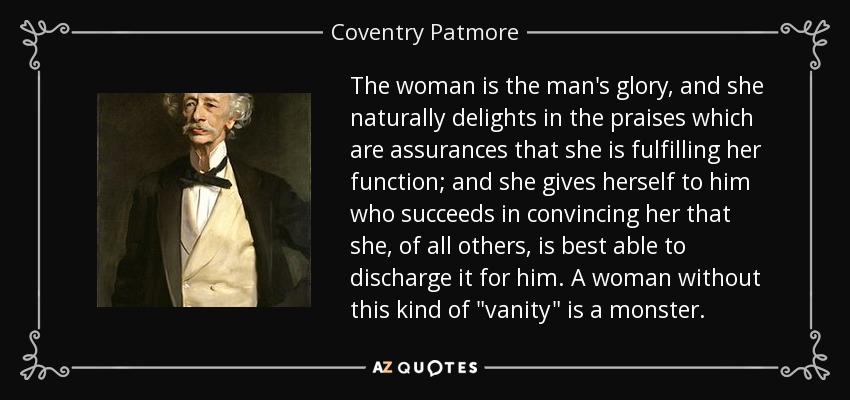 The woman is the man's glory, and she naturally delights in the praises which are assurances that she is fulfilling her function; and she gives herself to him who succeeds in convincing her that she, of all others, is best able to discharge it for him. A woman without this kind of 