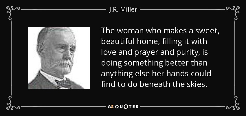 The woman who makes a sweet, beautiful home, filling it with love and prayer and purity, is doing something better than anything else her hands could find to do beneath the skies. - J.R. Miller