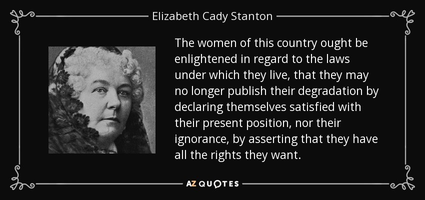 The women of this country ought be enlightened in regard to the laws under which they live, that they may no longer publish their degradation by declaring themselves satisfied with their present position, nor their ignorance, by asserting that they have all the rights they want. - Elizabeth Cady Stanton