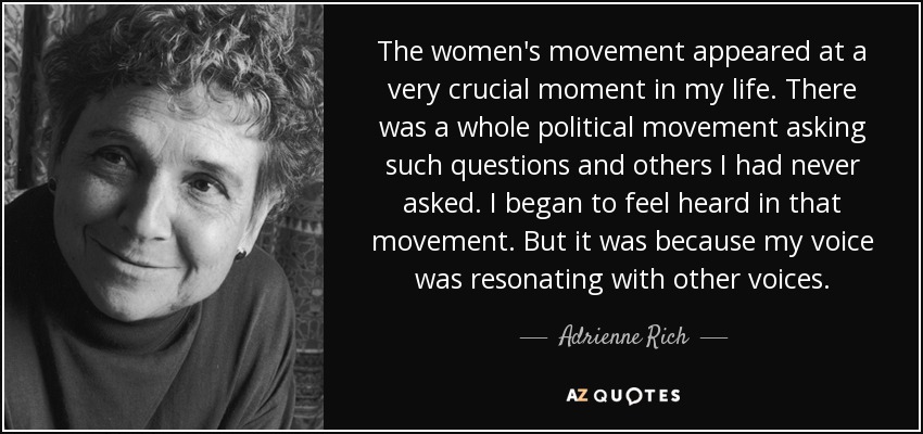 The women's movement appeared at a very crucial moment in my life. There was a whole political movement asking such questions and others I had never asked. I began to feel heard in that movement. But it was because my voice was resonating with other voices. - Adrienne Rich