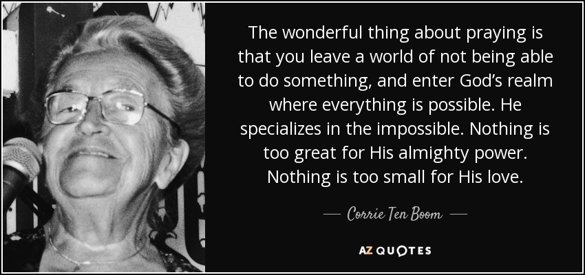 The wonderful thing about praying is that you leave a world of not being able to do something, and enter God’s realm where everything is possible. He specializes in the impossible. Nothing is too great for His almighty power. Nothing is too small for His love. - Corrie Ten Boom
