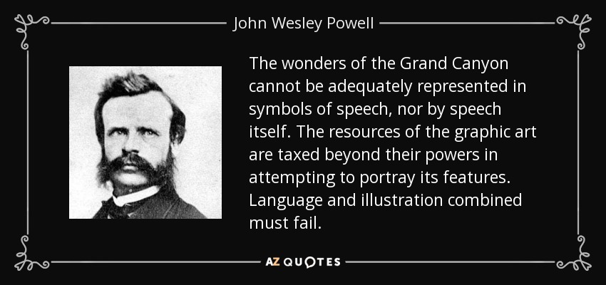 The wonders of the Grand Canyon cannot be adequately represented in symbols of speech, nor by speech itself. The resources of the graphic art are taxed beyond their powers in attempting to portray its features. Language and illustration combined must fail. - John Wesley Powell