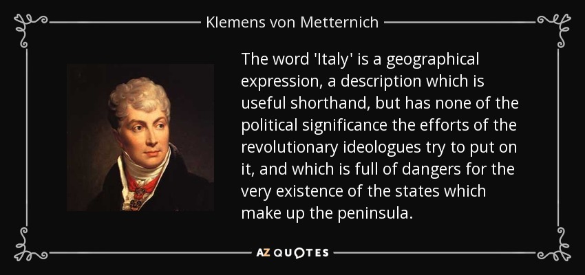 The word 'Italy' is a geographical expression, a description which is useful shorthand, but has none of the political significance the efforts of the revolutionary ideologues try to put on it, and which is full of dangers for the very existence of the states which make up the peninsula. - Klemens von Metternich