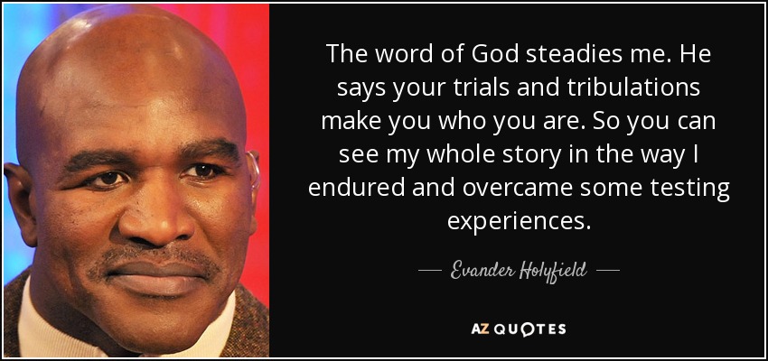 The word of God steadies me. He says your trials and tribulations make you who you are. So you can see my whole story in the way I endured and overcame some testing experiences. - Evander Holyfield