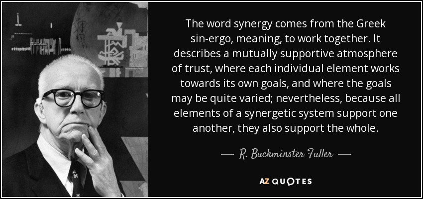 The word synergy comes from the Greek sin-ergo, meaning, to work together. It describes a mutually supportive atmosphere of trust, where each individual element works towards its own goals, and where the goals may be quite varied; nevertheless, because all elements of a synergetic system support one another, they also support the whole. - R. Buckminster Fuller