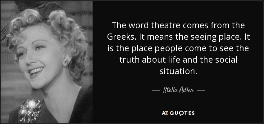 The word theatre comes from the Greeks. It means the seeing place. It is the place people come to see the truth about life and the social situation. - Stella Adler