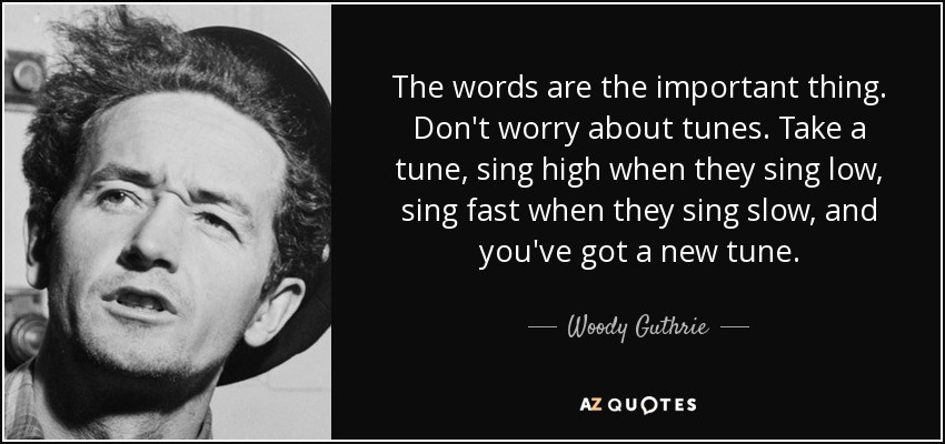 The words are the important thing. Don't worry about tunes. Take a tune, sing high when they sing low, sing fast when they sing slow, and you've got a new tune. - Woody Guthrie